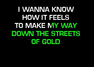 I WANNA KNOW
HOW IT FEELS
TO MAKE MY WAY
DOWN THE STREETS
OF GOLD