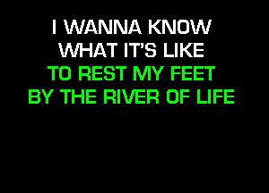 I WANNA KNOW
WHAT ITS LIKE
TO REST MY FEET
BY THE RIVER OF LIFE