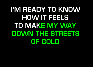 I'M READY TO KNOW
HOW IT FEELS
TO MAKE MY WAY
DOWN THE STREETS
OF GOLD