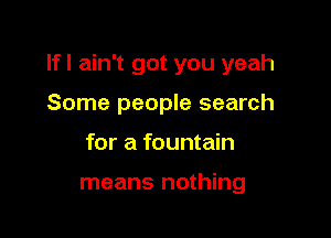 Ifl ain't got you yeah

Some people search
for a fountain

means nothing