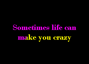 Sometimes life can

make you crazy

g