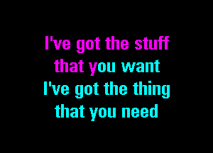 I've got the stuff
that you want

I've got the thing
that you need