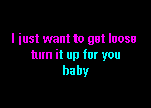 I just want to get loose

turn it up for you
baby