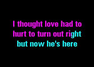 I thought love had to

hurt to turn out right
but now he's here