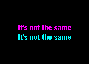 It's not the same

It's not the same