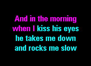 And in the morning
when I kiss his eyes

he takes me down
and rocks me slow