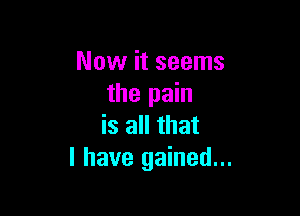 Now it seems
the pain

is all that
I have gained...