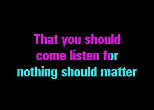 That you should

come listen for
nothing should matter