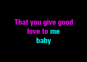That you give good

love to me
baby
