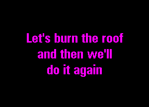 Let's burn the roof

and then we'll
do it again