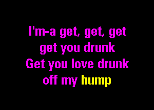 I'm-a get, get, get
get you drunk

Get you love drunk
off my hump