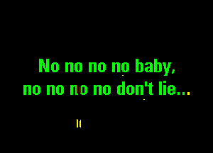 No no no no baby.

no no no no don't lie...