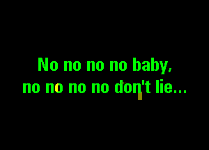 No no no no baby.

no no no no don't lie...