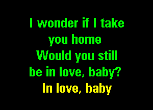 lvvonderifltake
you home

Would you still
beinlove,baby?
lnlove,baby