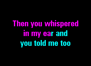 Then you whispered

in my ear and
you told me too
