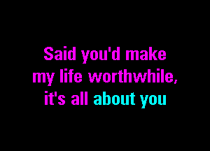 Said you'd make

my life worthwhile,
it's all about you