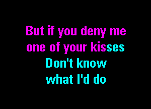 But if you deny me
one of your kisses

Don't know
what I'd do