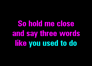 So hold me close

and say three words
like you used to do