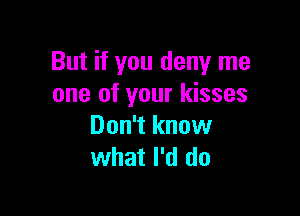 But if you deny me
one of your kisses

Don't know
what I'd do