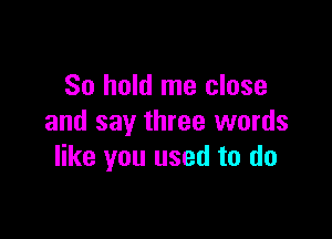 So hold me close

and say three words
like you used to do