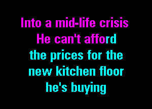 Into a mid-life crisis
He can't afford

the prices for the
new kitchen floor
he's buying