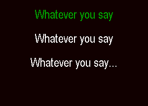 Whatever you say

Whatever you say...