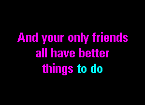 And your only friends

all have better
things to do