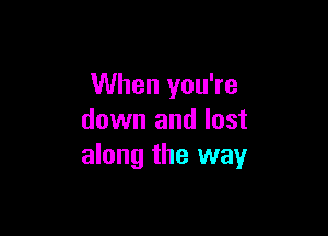 When you're

down and lost
along the way