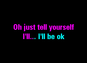 Oh just tell yourself

I'll... I'll be ok