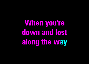 When you're

down and lost
along the way