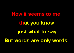 Now it seems to me
that you know

just what to say

But words are only words