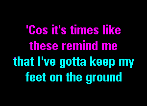 'Cos it's times like
these remind me

that I've gotta keep my
feet on the ground