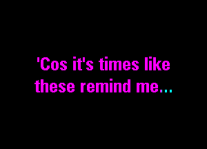 'Cos it's times like

these remind me...