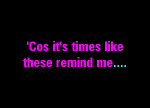 'Cos it's times like

these remind me....