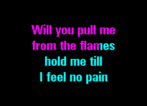 Will you pull me
from the flames

hold me till
I feel no pain