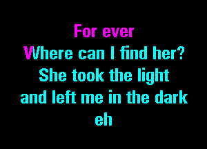 For ever
Where can I find her?

She took the light
and left me in the dark
eh