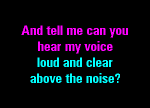 And tell me can you
hear my voice

loud and clear
above the noise?