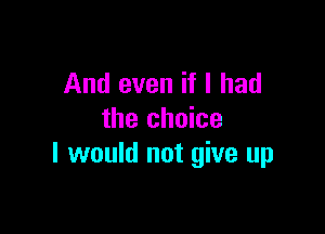 And even if I had

the choice
I would not give up