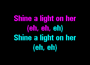 Shine a light on her
(eh. eh. eh)

Shine a light on her
(eh, eh)