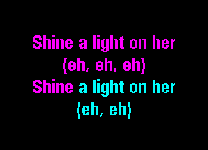 Shine a light on her
(eh. eh. eh)

Shine a light on her
(eh, eh)