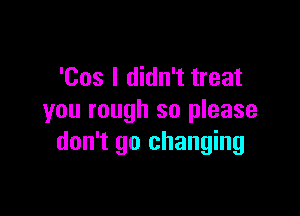 'Cos I didn't treat

you rough so please
don't go changing