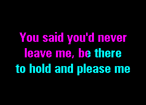 You said you'd never

leave me. be there
to hold and please me