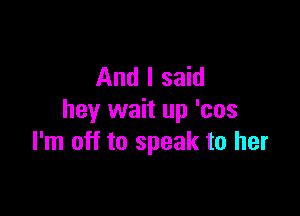 And I said

hey wait up 'cos
I'm off to speak to her