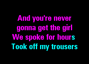 And you're never
gonna get the girl

We spoke for hours
Took off my trousers