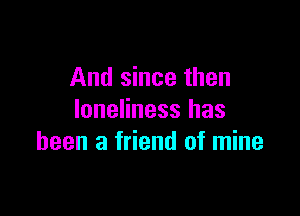 And since then

loneliness has
been a friend of mine