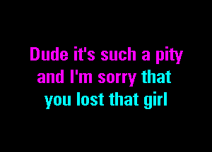 Dude it's such a pity

and I'm sorry that
you lost that girl