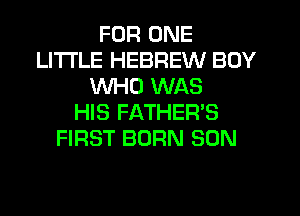 FOR ONE
LITI'LE HEBREW BOY
WHO WAS
HIS FATHER'S
FIRST BORN SON