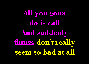 All you gotta
do is call
And suddenly
things don't really

seem so bad at all