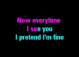 Now everytime

I see you
I pretend I'm fine