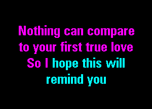 Nothing can compare
to your first true love

So I hope this will
remind you